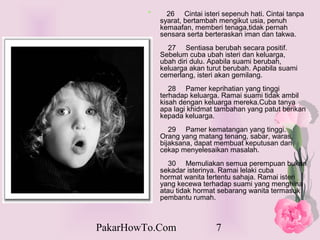 *     26 Cintai isteri sepenuh hati. Cintai tanpa
             syarat, bertambah mengikut usia, penuh
             kemaafan, memberi tenaga,tidak pernah
             sensara serta berteraskan iman dan takwa.
               27 Sentiasa berubah secara positif.
             Sebelum cuba ubah isteri dan keluarga,
             ubah diri dulu. Apabila suami berubah,
             keluarga akan turut berubah. Apabila suami
             cemerlang, isteri akan gemilang.
                28 Pamer keprihatian yang tinggi
             terhadap keluarga. Ramai suami tidak ambil
             kisah dengan keluarga mereka.Cuba tanya
             apa lagi khidmat tambahan yang patut berikan
             kepada keluarga.
                29 Pamer kematangan yang tinggi.
             Orang yang matang tenang, sabar, waras,
             bijaksana, dapat membuat keputusan dan
             cekap menyelesaikan masalah.
                30 Memuliakan semua perempuan bukan
             sekadar isterinya. Ramai lelaki cuba
             hormat wanita tertentu sahaja. Ramai isteri
             yang kecewa terhadap suami yang menghina
             atau tidak hormat sebarang wanita termasuk
             pembantu rumah.



PakarHowTo.Com                7
 