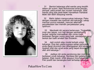 *      31 Bentuk beberapa sifat wanita yang terpilih
          dalam diri suami. Nabi Muhammad amat pemalu,
          pemaaf, peka,endah dan mudah menangis. Sifat
          wanita yang ada pada lelaki menaikkan martabat
          lelaki dan lebih disayangi wanita.
            32 Mahir dalam menguruskan keluarga. Peka
          dengan masalah dan karenah ahli keluarga, cekap
          mencari punca masalah, mencari alternatif
          penyelesaian dan memilih penyelesaian yang
          optimum.
            33 Membaiki diri secara berterusan. Tingkatkan
          iman dan takwa, cuci hati dengan sembahyang
          taubat, istighfar,memaafkan dan minta maaf,
          berkawan dengan orang yang baik, pendapatan yang
          berkat dan baiki amalan dan tindakan.
             34 Jadi contoh atau model terbaik untuk
          keluarga. Doa dan usaha supaya setiap perbuatan
          anda dapat dicontohi dan dibanggakan ahli keluarga.
          Apakah sifat dan amal anda yang dapat dicontohi
          oleh ahli keluarga ?
             35 Jadikan diri anda pendorong dan motivator
          berkesan unutk keluarga. Sentiasa beri galakan dan
          belaian. Elak marah, kritik ataupun hina keluarga.
          Fikir positif dan bersangka baik terhadap keluarga.


PakarHowTo.Com                  8
 