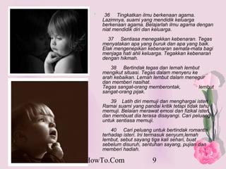 *   ??36?????Tingkatkan?ilmu?berkenaan?agama.?
           Lazimnya,?suami?yang?mendidik?keluarga
           berkenaan?agama.?Belajarlah?ilmu?agama?dengan?
           niat?mendidik?diri?dan?keluarga.?
          ????37?????Sentiasa?menegakkan?kebenaran.?Tegas?
          menyatakan?apa?yang?buruk?dan?apa?yang?baik.?
          Elak?mengenepikan?kebenaran?semata-mata?bagi?
          menjaga?hati?ahli?keluarga.?Tegakkan?kebenaran?
          dengan?hikmah.
          ??????38?????Bertindak?tegas?dan?lemah?lembut?
          mengikut?situasi.?Tegas?dalam?menyeru?ke?
          arah?kebaikan.?Lemah?lembut?dalam?menegur?
          dan?memberi?nasihat.????????????????????????????????????
          Tegas?sangat-orang?memberontak,?????????????lembut?
          sangat-orang?pijak.
          ??????39????Latih?diri?memuji?dan?menghargai?isteri.?
          Ramai?suami?yang?pandai?kritik?tetapi?tidak?tahu?
          memuji.?Belaian?merawat?emosi?dan?fizikal?isteri?
          dan?membuat?dia?terasa?disayangi.?Cari?peluang?
          untuk?sentiasa?memuji.?
          ??????40?????Cari?peluang?untuk?bertindak?romantis?
          terhadap?isteri.?Ini?termasuk?senyum,lemah?
          lembut,?sebut?sayang?tiga?kali?sehari,?buat?
          sebelum?disuruh,?sentuhan?sayang,?pujian?dan?
          memberi?hadiah.

PakarHowTo.Com                    9
 