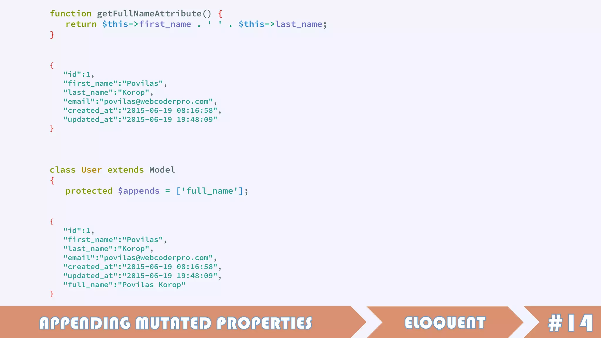 function getFullNameAttribute() {
return $this->first_name . ' ' . $this->last_name;
}
{
"id":1,
"first_name":"Povilas",
"last_name":"Korop",
"email":"povilas@webcoderpro.com",
"created_at":"2015-06-19 08:16:58",
"updated_at":"2015-06-19 19:48:09"
}
class User extends Model
{
protected $appends = ['full_name'];
{
"id":1,
"first_name":"Povilas",
"last_name":"Korop",
"email":"povilas@webcoderpro.com",
"created_at":"2015-06-19 08:16:58",
"updated_at":"2015-06-19 19:48:09",
"full_name":"Povilas Korop"
}
 