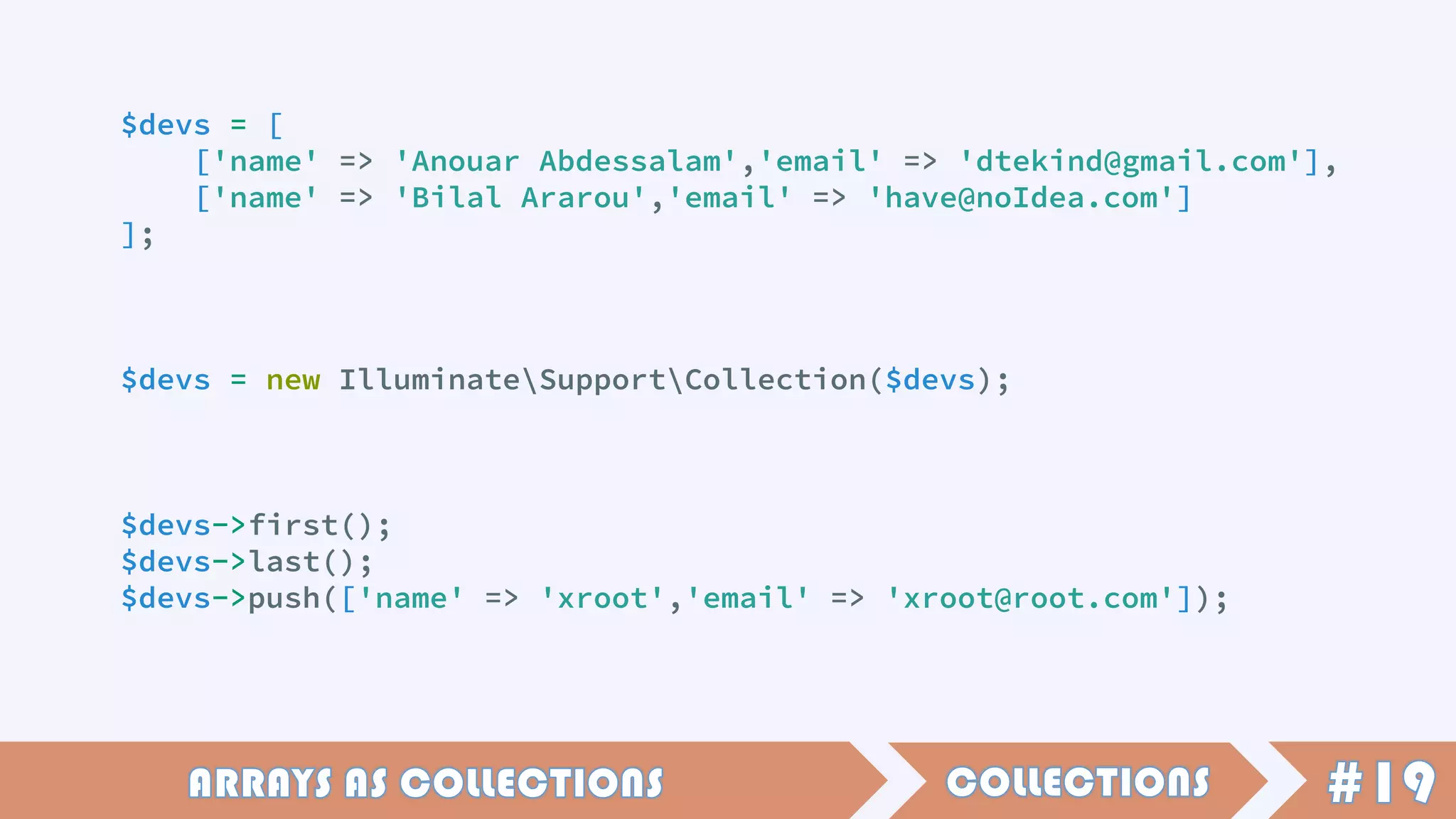 $devs = [
['name' => 'Anouar Abdessalam','email' => 'dtekind@gmail.com'],
['name' => 'Bilal Ararou','email' => 'have@noIdea.com']
];
$devs = new IlluminateSupportCollection($devs);
$devs->first();
$devs->last();
$devs->push(['name' => 'xroot','email' => 'xroot@root.com']);
 