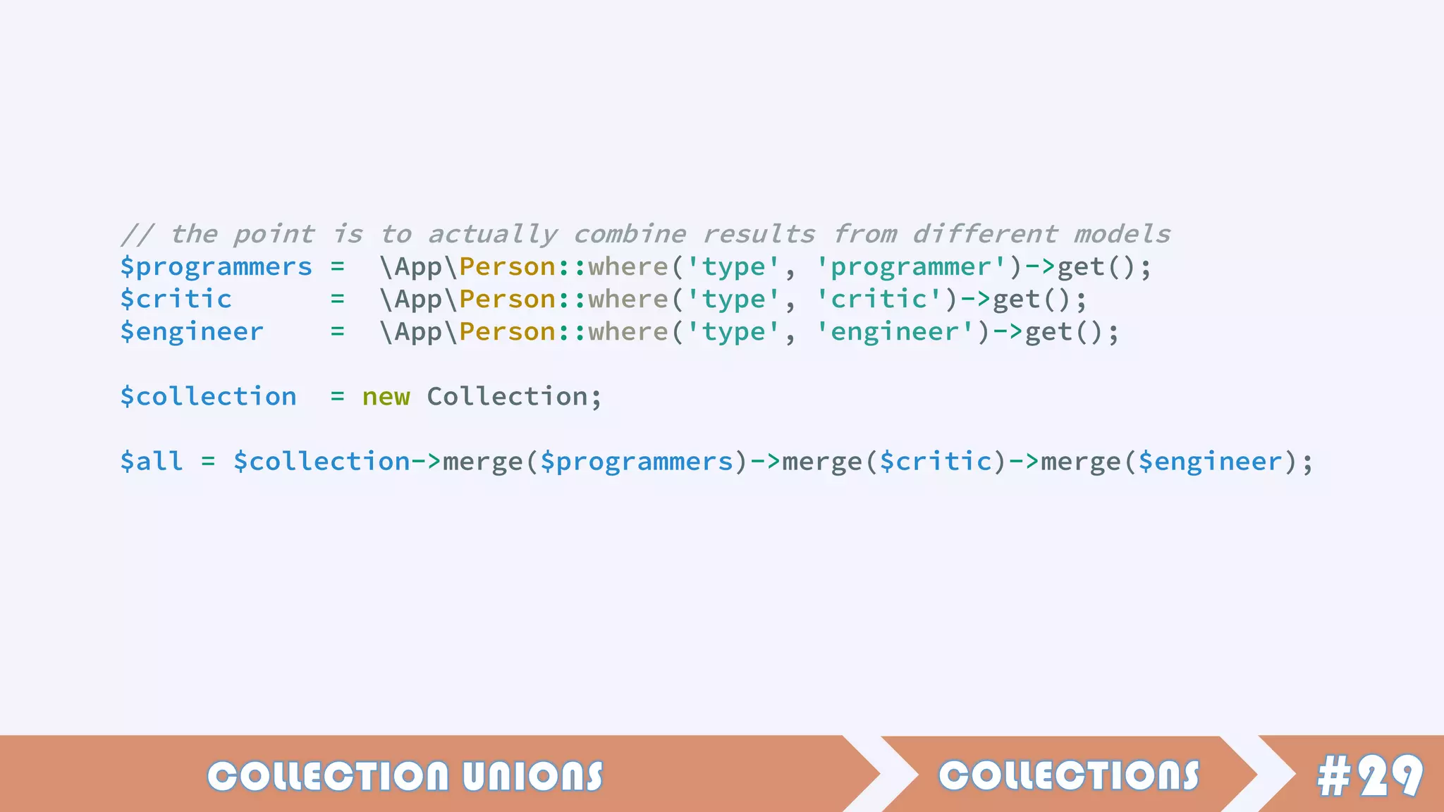 // the point is to actually combine results from different models
$programmers = AppPerson::where('type', 'programmer')->get();
$critic = AppPerson::where('type', 'critic')->get();
$engineer = AppPerson::where('type', 'engineer')->get();
$collection = new Collection;
$all = $collection->merge($programmers)->merge($critic)->merge($engineer);
 