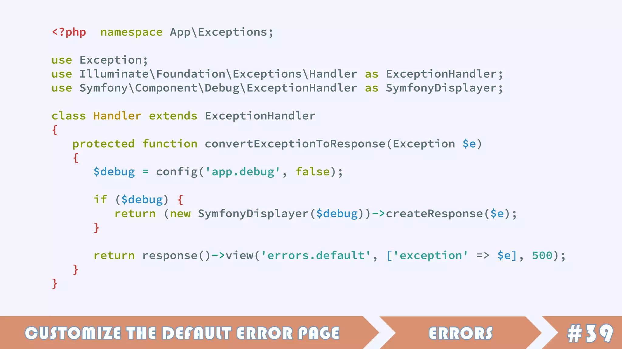 <?php namespace AppExceptions;
use Exception;
use IlluminateFoundationExceptionsHandler as ExceptionHandler;
use SymfonyComponentDebugExceptionHandler as SymfonyDisplayer;
class Handler extends ExceptionHandler
{
protected function convertExceptionToResponse(Exception $e)
{
$debug = config('app.debug', false);
if ($debug) {
return (new SymfonyDisplayer($debug))->createResponse($e);
}
return response()->view('errors.default', ['exception' => $e], 500);
}
}
 