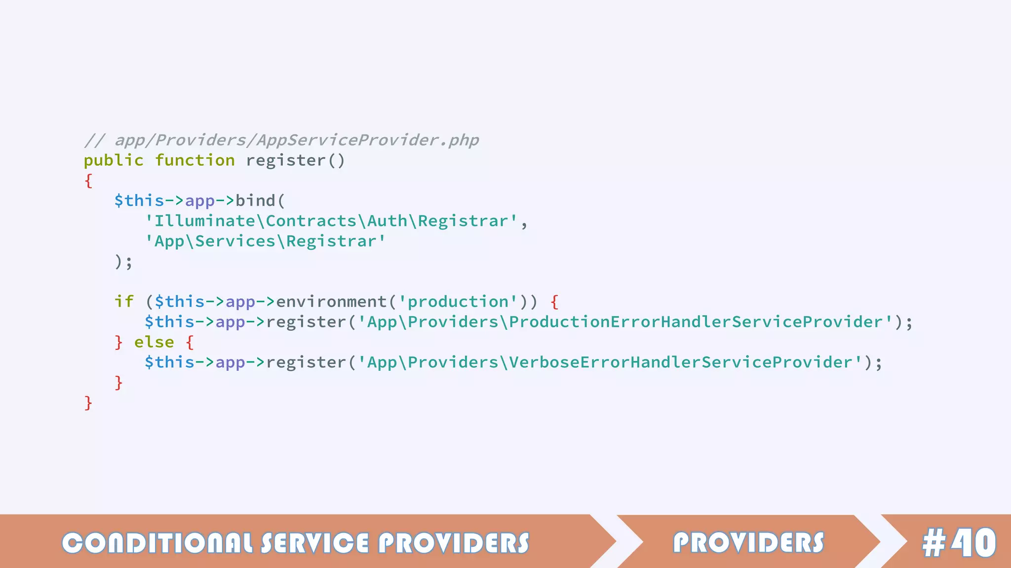 // app/Providers/AppServiceProvider.php
public function register()
{
$this->app->bind(
'IlluminateContractsAuthRegistrar',
'AppServicesRegistrar'
);
if ($this->app->environment('production')) {
$this->app->register('AppProvidersProductionErrorHandlerServiceProvider');
} else {
$this->app->register('AppProvidersVerboseErrorHandlerServiceProvider');
}
}
 