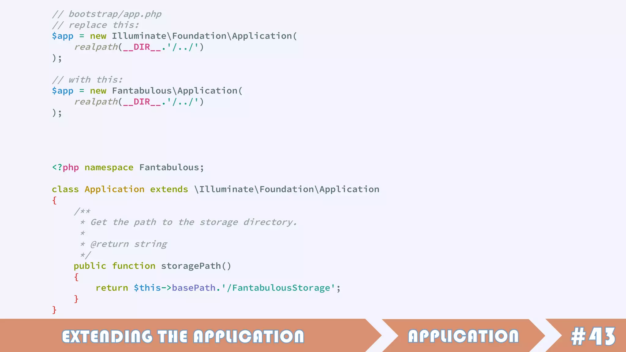// bootstrap/app.php
// replace this:
$app = new IlluminateFoundationApplication(
realpath(__DIR__.'/../')
);
// with this:
$app = new FantabulousApplication(
realpath(__DIR__.'/../')
);
<?php namespace Fantabulous;
class Application extends IlluminateFoundationApplication
{
/**
* Get the path to the storage directory.
*
* @return string
*/
public function storagePath()
{
return $this->basePath.'/FantabulousStorage';
}
}
 