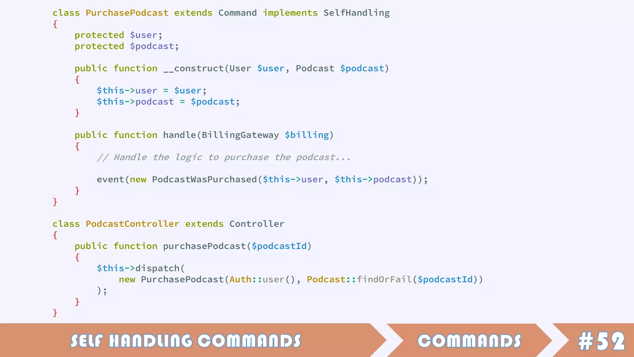class PurchasePodcast extends Command implements SelfHandling
{
protected $user;
protected $podcast;
public function __construct(User $user, Podcast $podcast)
{
$this->user = $user;
$this->podcast = $podcast;
}
public function handle(BillingGateway $billing)
{
// Handle the logic to purchase the podcast...
event(new PodcastWasPurchased($this->user, $this->podcast));
}
}
class PodcastController extends Controller
{
public function purchasePodcast($podcastId)
{
$this->dispatch(
new PurchasePodcast(Auth::user(), Podcast::findOrFail($podcastId))
);
}
}
 