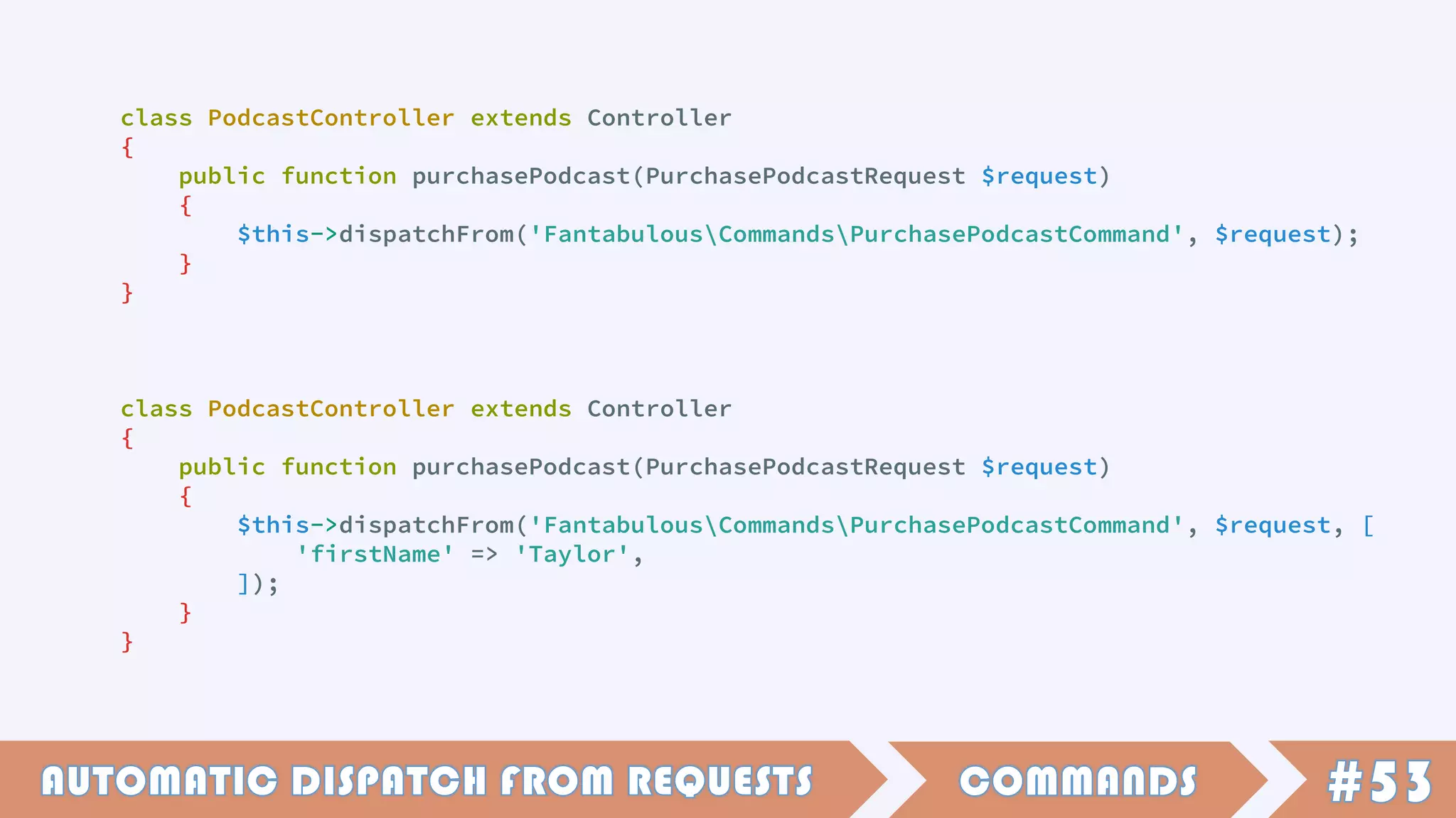 class PodcastController extends Controller
{
public function purchasePodcast(PurchasePodcastRequest $request)
{
$this->dispatchFrom('FantabulousCommandsPurchasePodcastCommand', $request);
}
}
class PodcastController extends Controller
{
public function purchasePodcast(PurchasePodcastRequest $request)
{
$this->dispatchFrom('FantabulousCommandsPurchasePodcastCommand', $request, [
'firstName' => 'Taylor',
]);
}
}
 