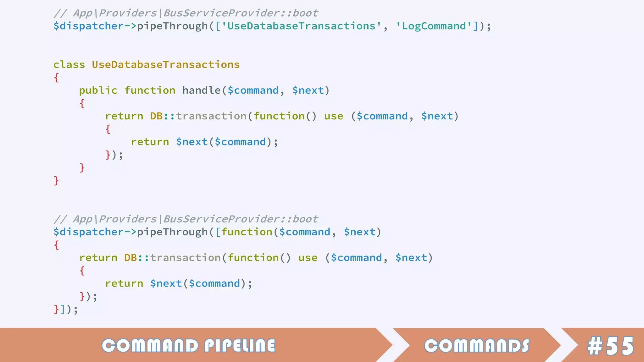 // AppProvidersBusServiceProvider::boot
$dispatcher->pipeThrough(['UseDatabaseTransactions', 'LogCommand']);
class UseDatabaseTransactions
{
public function handle($command, $next)
{
return DB::transaction(function() use ($command, $next)
{
return $next($command);
});
}
}
// AppProvidersBusServiceProvider::boot
$dispatcher->pipeThrough([function($command, $next)
{
return DB::transaction(function() use ($command, $next)
{
return $next($command);
});
}]);
 