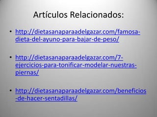 Artículos Relacionados:
• http://dietasanaparaadelgazar.com/famosadieta-del-ayuno-para-bajar-de-peso/
• http://dietasanaparaadelgazar.com/7ejercicios-para-tonificar-modelar-nuestraspiernas/

• http://dietasanaparaadelgazar.com/beneficios
-de-hacer-sentadillas/

 