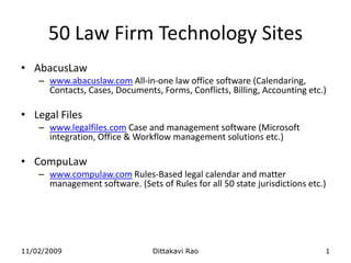 AbacusLaw www.abacuslaw.com All-in-one law office software (Calendaring, Contacts, Cases, Documents, Forms, Conflicts, Billing, Accounting etc.)  Legal Files www.legalfiles.com Case and management software (Microsoft integration, Office & Workflow management solutions etc.) CompuLaw www.compulaw.com Rules-Based legal calendar and matter management software. (Sets of Rules for all 50 state jurisdictions etc.) 11/02/2009 Dittakavi Rao 1 50 Law Firm Technology Sites 