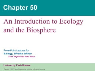 Copyright © 2005 Pearson Education, Inc. publishing as Benjamin Cummings
PowerPoint Lectures for
Biology, Seventh Edition
Neil Campbell and Jane Reece
Lectures by Chris Romero
Chapter 50
An Introduction to Ecology
and the Biosphere
 