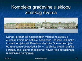 KompleksKompleks gragrađđevineevine u sklopuu sklopu
zimskzimskogog dvorcdvorcaa
Danas je jedan od najpoznatijih muzeja na svijetu s
čuvenim zbirkama antičke, sasnidske, indijske, islamske
i ostalih umjetnosti. Posebnu atrakciju čine remek djela
od renesanse do početka 20. v., te zbirke brojnih grafika
i crteža, kao i zbirke medaljona i novca koje se računaju
u milionima primjeraka.
07.03.1707.03.17 1212Aleksandar BojićAleksandar Bojić
 