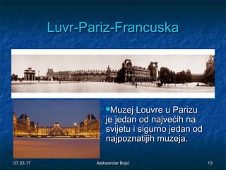 LuvrLuvr--ParizPariz--FrancuskaFrancuska
Muzej Louvre u ParizuMuzej Louvre u Parizu
je jedan od najvećih naje jedan od najvećih na
svijetu i sigurno jedan odsvijetu i sigurno jedan od
najpoznatijih muzeja.najpoznatijih muzeja.
07.03.1707.03.17 1313Aleksandar BojićAleksandar Bojić
 