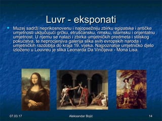 Luvr - eksponatiLuvr - eksponati
 Muzej sadrži neprikosnovenu i najopsežniju zbirku egipatske i antičkeMuzej sadrži neprikosnovenu i najopsežniju zbirku egipatske i antičke
umjetnosti uključujući grčku, etrušćansku, rimsku, islamsku i orijentalnuumjetnosti uključujući grčku, etrušćansku, rimsku, islamsku i orijentalnu
umjetnost. U njemu se nalazi i zbirka umjetničkih predmeta i stilskogumjetnost. U njemu se nalazi i zbirka umjetničkih predmeta i stilskog
pokućstva, te neprocjenjiva galerija slika svih evropskih naroda ipokućstva, te neprocjenjiva galerija slika svih evropskih naroda i
umjetničkih razdoblja do kraja 19. vijeka. Najpoznatije umjetničko djeloumjetničkih razdoblja do kraja 19. vijeka. Najpoznatije umjetničko djelo
izloženo u Louvreu je slika Leonarda Da Vinčijeva - Mona Lisa.izloženo u Louvreu je slika Leonarda Da Vinčijeva - Mona Lisa.
07.03.1707.03.17 1414Aleksandar BojićAleksandar Bojić
 