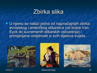 ZbirkaZbirka slikaslika
 U njemu se nalazi jedna od najznačajnijih zbirkaU njemu se nalazi jedna od najznačajnijih zbirka
evropskog i američkog slikarstva (od braće Vanevropskog i američkog slikarstva (od braće Van
Eyck do suvremenih slikarskih ostvarenja) iEyck do suvremenih slikarskih ostvarenja) i
primijenjene umjetnosti iz svih dijelova svijeta.primijenjene umjetnosti iz svih dijelova svijeta.
07.03.1707.03.17 1616Aleksandar BojićAleksandar Bojić
 