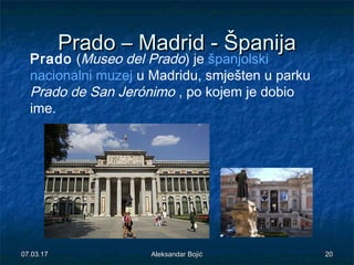 PradoPrado –– MadridMadrid -- ŠpanijaŠpanija
Prado (Museo del Prado) je španjolski
nacionalni muzej u Madridu, smješten u parku
Prado de San Jerónimo , po kojem je dobio
ime.
07.03.1707.03.17 2020Aleksandar BojićAleksandar Bojić
 