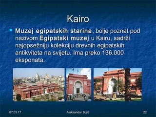 KairoKairo
 Muzej egipatskih starinaMuzej egipatskih starina , bolje poznat pod, bolje poznat pod
nazivomnazivom Egipatski muzejEgipatski muzej u Kairu, sadržiu Kairu, sadrži
najopsežniju kolekciju drevnih egipatskihnajopsežniju kolekciju drevnih egipatskih
antikviteta na svijetu. Ima preko 136.000antikviteta na svijetu. Ima preko 136.000
eksponataeksponata..
07.03.1707.03.17 Aleksandar BojićAleksandar Bojić 2222
 