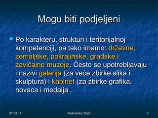 Mogu biti podjeljeniMogu biti podjeljeni
 Po karakteru, strukturi i teritorijalnojPo karakteru, strukturi i teritorijalnoj
kompetencijikompetenciji, pa tako imamo:, pa tako imamo: državndržavnee,,
zemaljskzemaljskee, pokrajinsk, pokrajinskee, gradsk, gradskee ii
zavičajnzavičajne muzejee muzeje. Često se upotrebljavaju. Često se upotrebljavaju
i nazivii nazivi galerijagalerija (za veće zbirke slika i(za veće zbirke slika i
skulptura) iskulptura) i kabinetkabinet (za zbirke grafika,(za zbirke grafika,
novaca i medalja .novaca i medalja .
07.03.1707.03.17 Aleksandar BojićAleksandar Bojić 44
 
