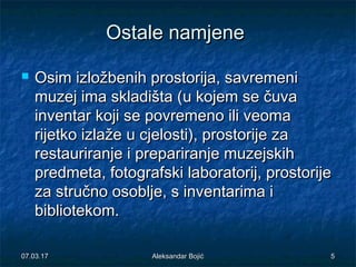 Ostale namjeneOstale namjene
 Osim izložbenih prostorija, savremeniOsim izložbenih prostorija, savremeni
muzej ima skladišta (muzej ima skladišta (u kojem se čuvau kojem se čuva
inventarinventar koji se povremeno ili veomakoji se povremeno ili veoma
rijetko izlažerijetko izlaže u cjelostiu cjelosti), prostorije za), prostorije za
restauriranje i prepariranje muzejskihrestauriranje i prepariranje muzejskih
predmeta, fotografski laboratorij, prostorijepredmeta, fotografski laboratorij, prostorije
za stručno osoblje, s inventarima iza stručno osoblje, s inventarima i
bibliotekom.bibliotekom.
07.03.1707.03.17 55Aleksandar BojićAleksandar Bojić
 