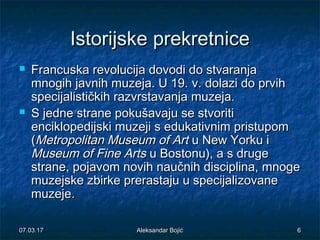 IstoriIstorijjskeske prekretniceprekretnice
 Francuska revolucija dovodi do stvaranjaFrancuska revolucija dovodi do stvaranja
mnogih javnih muzeja. U 19.mnogih javnih muzeja. U 19. vv. dolazi do prvih. dolazi do prvih
specijalističkih razvrstavanja muzeja.specijalističkih razvrstavanja muzeja.
 S jedne strane pokušavaju se stvoritiS jedne strane pokušavaju se stvoriti
enciklopedijski muzeji s edukativnim pristupomenciklopedijski muzeji s edukativnim pristupom
((Metropolitan Museum of ArtMetropolitan Museum of Art u New Yorku iu New Yorku i
Museum of Fine ArtsMuseum of Fine Arts u Bostonu), a s drugeu Bostonu), a s druge
strane, pojavstrane, pojavomom novihnovih naučnihnaučnih disciplina,disciplina, mnogemnoge
muzejske zbirke prerastaju u specijalimuzejske zbirke prerastaju u specijalizovzovaneane
muzejemuzeje..
07.03.1707.03.17 66Aleksandar BojićAleksandar Bojić
 