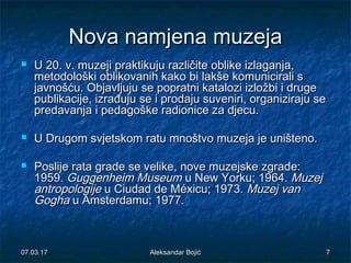 NovaNova namjenanamjena muzejamuzeja
 U 20.U 20. vv. muzeji. muzeji praktikujupraktikuju različite oblike izlaganja,različite oblike izlaganja,
metodološki oblikovanih kako bimetodološki oblikovanih kako bi lakšelakše komunicirali skomunicirali s
javnošću. Objavljuju se popratni katalozi izložbi i drugejavnošću. Objavljuju se popratni katalozi izložbi i druge
publikacije, izrađuju se i prodaju suveniri, organiziraju sepublikacije, izrađuju se i prodaju suveniri, organiziraju se
predavanja i pedagoške radionice za djecu.predavanja i pedagoške radionice za djecu.
 U Drugom svjetskom ratu mnoštvo muzeja je uništeno.U Drugom svjetskom ratu mnoštvo muzeja je uništeno.
 Poslije rata grade se velike, nove muzejske zgrade:Poslije rata grade se velike, nove muzejske zgrade:
1959.1959. Guggenheim MuseumGuggenheim Museum u New Yorku; 1964.u New Yorku; 1964. MuzejMuzej
antropologijeantropologije u Ciudad de Méxicu; 1973.u Ciudad de Méxicu; 1973. Muzej vanMuzej van
GoghaGogha u Amsterdamu; 1977.u Amsterdamu; 1977.
07.03.1707.03.17 77Aleksandar BojićAleksandar Bojić
 