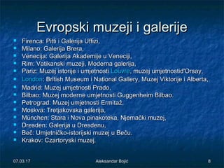 EvropskiEvropski muzejimuzeji i galerijei galerije
 Firenca: Pitti i Galerija Uffizi,Firenca: Pitti i Galerija Uffizi,
 Milano: Galerija Brera,Milano: Galerija Brera,
 Venecija: GalerijVenecija: Galerijaa Akademije u Veneciji,Akademije u Veneciji,
 Rim: Vatikanski muzejRim: Vatikanski muzejii, Moderna galerija,, Moderna galerija,
 Pariz: MuzejPariz: Muzej istorijeistorije i umjetnostii umjetnosti LouvreLouvre, muzej umjetnostid'Orsay,, muzej umjetnostid'Orsay,
 LondonLondon: British Museum i National Gallery, Muzej Viktorije i Alberta,: British Museum i National Gallery, Muzej Viktorije i Alberta,
 Madrid: Muzej umjetnosti Prado,Madrid: Muzej umjetnosti Prado,
 Bilbao: Muzej moderne umjetnosti Guggenheim Bilbao.Bilbao: Muzej moderne umjetnosti Guggenheim Bilbao.
 Petrograd: Muzej umjetnosti Ermitaž,Petrograd: Muzej umjetnosti Ermitaž,
 Moskva: Tretjakovska galerija,Moskva: Tretjakovska galerija,
 München: Stara i Nova pinakoteka, Njemački muzej,München: Stara i Nova pinakoteka, Njemački muzej,
 Dresden: Galerija u Dresdenu,Dresden: Galerija u Dresdenu,
 Beč: Umjetničko-Beč: Umjetničko-istorijskiistorijski muzej u Beču.muzej u Beču.
 Krakov: Czartoryski muzej.Krakov: Czartoryski muzej.
07.03.1707.03.17 88Aleksandar BojićAleksandar Bojić
 