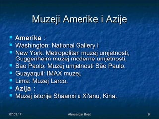 MuzejiMuzeji AmerikeAmerike ii AzijeAzije
 AmerikaAmerika ::
 Washington: National Gallery iWashington: National Gallery i
 New York: Metropolitan muzej umjetnosti,New York: Metropolitan muzej umjetnosti,
Guggenheim muzej moderne umjetnosti,Guggenheim muzej moderne umjetnosti,
 Sao Paolo: Muzej umjetnosti São Paulo.Sao Paolo: Muzej umjetnosti São Paulo.
 Guayaquil: IMAX muzej.Guayaquil: IMAX muzej.
 Lima: Muzej Larco.Lima: Muzej Larco.
 AzijaAzija ::
 MuzejMuzej istorijeistorije Shaanxi u Xi'anu, Kina.Shaanxi u Xi'anu, Kina.
07.03.1707.03.17 99Aleksandar BojićAleksandar Bojić
 