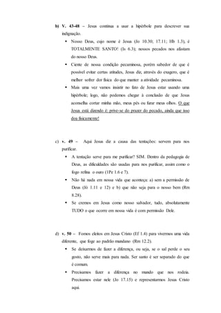 b) V. 43-48 – Jesus continua a usar a hipérbole para descrever sua
indignação.
 Nosso Deus, cujo nome é Jesus (Jo 10.30; 17.11; Hb 1.3), é
TOTALMENTE SANTO! (Is 6.3); nossos pecados nos afastam
do nosso Deus.
 Ciente de nossa condição pecaminosa, porém sabedor de que é
possível evitar certas atitudes, Jesus diz, através do exagero, que é
melhor sofrer dor física do que manter a atividade pecaminosa.
 Mais uma vez vamos insistir no fato de Jesus estar usando uma
hipérbole; logo, não podemos chegar à conclusão de que Jesus
aconselha cortar minha mão, meus pés ou furar meus olhos. O que
Jesus está dizendo é: prive-se do prazer do pecado, ainda que isso
doa fisicamente!
c) v. 49 – Aqui Jesus diz a causa das tentações: servem para nos
purificar.
 A tentação serve para me purificar? SIM. Dentro da pedagogia de
Deus, as dificuldades são usadas para nos purificar, assim como o
fogo refina o ouro (1Pe 1.6 e 7).
 Não há nada em nossa vida que aconteça: a) sem a permissão de
Deus (Jó 1.11 e 12) e b) que não seja para o nosso bem (Rm
8.28).
 Se cremos em Jesus como nosso salvador, tudo, absolutamente
TUDO o que ocorre em nossa vida é com permissão Dele.
d) v. 50 – Fomos eleitos em Jesus Cristo (Ef 1.4) para vivermos uma vida
diferente, que foge ao padrão mundano (Rm 12.2).
 Se deixarmos de fazer a diferença, ou seja, se o sal perde o seu
gosto, não serve mais para nada. Ser santo é ser separado do que
é comum.
 Precisamos fazer a diferença no mundo que nos rodeia.
Precisamos estar nele (Jo 17.15) e representarmos Jesus Cristo
aqui.
 