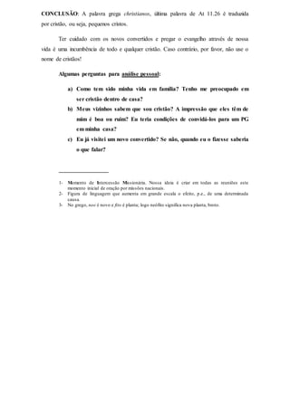 CONCLUSÃO: A palavra grega christianos, última palavra de At 11.26 é traduzida
por cristão, ou seja, pequenos cristos.
Ter cuidado com os novos convertidos e pregar o evangelho através de nossa
vida é uma incumbência de todo e qualquer cristão. Caso contrário, por favor, não use o
nome de cristãos!
Algumas perguntas para análise pessoal:
a) Como tem sido minha vida em família? Tenho me preocupado em
ser cristão dentro de casa?
b) Meus vizinhos sabem que sou cristão? A impressão que eles têm de
mim é boa ou ruim? Eu teria condições de convidá-los para um PG
em minha casa?
c) Eu já visitei um novo convertido? Se não, quando eu o fizesse saberia
o que falar?
_________________
1- Momento de Intercessão Missionária. Nossa ideia é criar em todas as reuniões este
momento inicial de oração por missões nacionais.
2- Figura de linguagem que aumenta em grande escala o efeito, p.e., de uma determinada
causa.
3- No grego, neo é novo e fito é planta; logo neófito significa nova planta, broto.
 