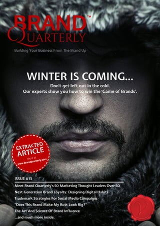 ISSUE #13
Meet Brand Quarterly’s 50 Marketing Thought Leaders Over 50
Next Generation Brand Loyalty: Designing Digital Habits
Trademark Strategies For Social Media Campaigns
“Does This Brand Make My Butt Look Big?”
The Art And Science Of Brand Influence
...and much more inside.
WINTER IS COMING...
Don’t get left out in the cold.
Our experts show you how to win the ‘Game of Brands’.
TM
EXTRACTED
ARTICLE
more at
www.brandquarterly.com
 