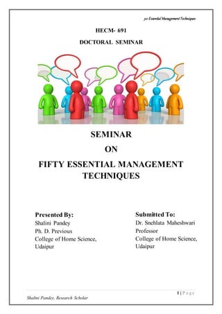 50 Essential ManagementTechniques
1 | P a g e
Shalini Pandey, Research Scholar
HECM- 691
DOCTORAL SEMINAR
SEMINAR
ON
FIFTY ESSENTIAL MANAGEMENT
TECHNIQUES
Presented By:
Shalini Pandey
Ph. D. Previous
College of Home Science,
Udaipur
Submitted To:
Dr. Snehlata Maheshwari
Professor
College of Home Science,
Udaipur
 
