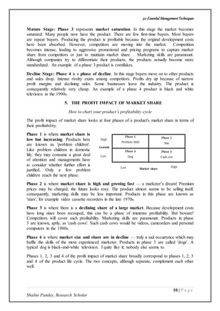 50 Essential ManagementTechniques
10 | P a g e
Shalini Pandey, Research Scholar
Mature Stage: Phase 3 represents market saturation. In this stage the market becomes
saturated. Many people now have the product. There are few first-time buyers. Most buyers
are repeat buyers. Producing the product is profitable because the original development costs
have been absorbed. However, competitors are moving into the market. Competition
becomes intense, leading to aggressive promotional and pricing programs to capture market
share from competitors or just to maintain market share. . Marketing skills are paramount.
Although companies try to differentiate their products, the products actually become more
standardized. An example of a phase 3 product is cornflakes.
Decline Stage: Phase 4 is a phase of decline. In this stage buyers move on to other products
and sales drop. Intense rivalry exists among competitors. Profits dry up because of narrow
profit margins and declining sales. Some businesses leave the industry. The product is
consequently relatively very cheap. An example of a phase 4 product is black and white
television in the 1990s.
5. THE PROFIT IMPACT OF MARKET SHARE
How to chart your product’s profitability cycle
The profit impact of market share looks at four phases of a product's market share in terms of
their profitability.
Phase 1 is where market share is
low but increasing. Products here
are known as 'problem children'.
Like problem children in domestic
life, they may consume a great deal
of attention and managements have
to consider whether further effort is
justified. Only a few problem
children reach the next phase.
Phase 2 is where market share is high and growing fast — a marketer’s dream! Premium
prices may be charged, the future looks rosy. The product almost seems to be selling itself;
consequently, marketing skills may be less important. Products in this phase are known as
'stars', for example video cassette recorders in the late 1970s.
Phase 3 is where there is a declining share of a large market. Because development costs
have long since been recouped, this can be a phase of immense profitability. But beware!
Competitors will cover such profitability. Marketing skills are paramount. Products in phase
3 are known, aptly, as 'cash cows'. Such cash cows would be videos, camcorders and personal
computers in the 1980s.
Phase 4 is where market size and share are in decline — truly a sad occurrence which may
baffle the skills of the most experienced marketer. Products in phase 3 are called 'dogs'. A
typical dog is black-and-white television. I quite like it; nobody else seems to.
Phases 1, 2, 3 and 4 of the profit impact of market share broadly correspond to phases 1, 2, 3
and 4 of the product life cycle. The two concepts, although separate, complement each other
well.
 