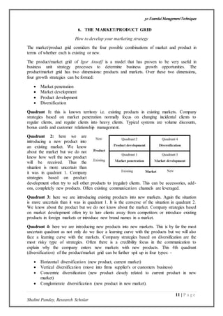 50 Essential ManagementTechniques
11 | P a g e
Shalini Pandey, Research Scholar
6. THE MARKET/PRODUCT GRID
How to develop your marketing strategy
The market/product grid considers the four possible combinations of market and product in
terms of whether each is existing or new.
The product/market grid of Igor Ansoff is a model that has proven to be very useful in
business unit strategy processes to determine business growth opportunities. The
product/market grid has two dimensions: products and markets. Over these two dimensions,
four growth strategies can be formed:
 Market penetration
 Market development
 Product development
 Diversification
Quadrant 1: this is known territory i.e. existing products in existing markets. Company
strategies based on market penetration normally focus on changing incidental clients to
regular clients, and regular clients into heavy clients. Typical systems are volume discounts,
bonus cards and customer relationship management.
Quadrant 2: here we are
introducing a new product into
an existing market. We know
about the market but we do not
know how well the new product
will be received. Thus the
situation is more uncertain than
it was in quadrant 1. Company
strategies based on product
development often try to sell other products to (regular) clients. This can be accessories, add-
ons, completely new products. Often existing communication channels are leveraged.
Quadrant 3: here we are introducing existing products into new markets. Again the situation
is more uncertain than it was in quadrant 1. It is the converse of the situation in quadrant 2.
We know about the product but we do not know about the market. Company strategies based
on market development often try to lure clients away from competitors or introduce existing
products in foreign markets or introduce new brand names in a market.
Quadrant 4: here we are introducing new products into new markets. This is by far the most
uncertain quadrant as not only do we face a learning curve with the products but we will also
face a learning curve with the markets. Company strategies based on diversification are the
most risky type of strategies. Often there is a credibility focus in the communication to
explain why the company enters new markets with new products. This 4th quadrant
(diversification) of the product/market grid can be further spit up in four types: -
 Horizontal diversification (new product, current market)
 Vertical diversification (move into firms supplier's or customers business)
 Concentric diversification (new product closely related to current product in new
market)
 Conglomerate diversification (new product in new market).
 