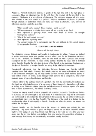 50 Essential ManagementTechniques
13 | P a g e
Shalini Pandey, Research Scholar
Place: i.e. Physical distribution; delivery of goods at the right time and at the right place to
consumers. Place or placement has to do with how the product will be provided to the
customer. Distribution is a key element of placement. The placement strategy will help assess
what channel is the most suited to a product. Physical distribution of product is possible
through channels of distribution which are many and varied in character. Here, answers of
following questions are to be given like:
 Where should we be situated? Does it matter - and if so, why?
 Will our customers be coming to see us or will we be going to see them?
 How important is parking? What about other forms of access, for example
Underground stations?
 What if the road is made one-way?
 How important is passing trade?
 The correct location for a supermarket may be very different to the correct location
for an upmarket boutique.
8. FEATURES AND BENEFITS
How to sell the right things
The distinction between features and benefits is fundamental to selling. Features are defined
as surface statements about your product, such as what it can do, its dimensions and specs
and so on. Benefits, by definition, show the end result of what a product can actually
accomplish for the customers. In sales speak; features describe the sales item in technical
terms. Benefits describe the sales item in terms of the benefit to the customer. Features are a
function of the product or service; benefits are solely in the mind of the customer.
Experienced salespeople have the distinction between features and benefits indelibly
imprinted upon their minds. However, few people who are not sales professionals are aware
of the distinction. Managers, by the very nature of their vocation, must influence people to
take certain courses of action. Every manager must learn to be a salesperson. Thus every
manager needs to know about features and benefits.
Features relate to the technical nature of a product. The horn the accelerator, the radiator and
the clutch are all technical aspects of a car; none of these features, by themselves, will induce
us to buy a car. Windows, doors, room size and elevation are all technical aspects of a house;
none of these, by themselves, will induce us to buy a house.
Features are merely neutral technical properties of a product or service. Benefits are features
of a product or service brought to life. Car model A is made in such a way that it is the safest
car on the road to drive (benefit). The elevation of the house and the size of the windows give
an unparalleled view over the bay (benefit). The thickness of the steak is a feature but the
mouthwatering sizzle is undoubtedly a benefit. Benefits are what the product or service can
achieve for the buyer.
Dynamic benefits are the benefits which the product or service can achieve for you
personally. They relate directly to your, the buyer's, unique set of needs. Dynamic benefits
might be the feeling of your long blonde hair blowing in the wind as you drive your new
sports car, the joy you feel as you graduate from your course, the competitive advantage to
your company in achieving an internationally recognized quality standard.
 