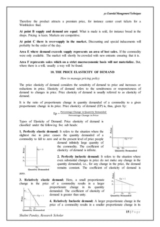 50 Essential ManagementTechniques
15 | P a g e
Shalini Pandey, Research Scholar
Therefore the product attracts a premium price, for instance center court tickets for a
Wimbledon final.
At point B supply and demand are equal. What is made is sold, for instance bread in the
shops. Pricing is keen. Markets are competitive.
At point C there is over-supply in the market. Discounting and special inducements will
probably be the order of the day.
Area E where demand exceeds supply represents an area of lost sales. If the commodity
were only available. The market will shortly be crowded with new entrants ensuring that it is.
Area F represents sales which on a strict macroeconomic basis will not materialize. But,
where there is a will, usually a way will be found.
10. THE PRICE ELASTICITY OF DEMAND
How to manage pricing policy
The price elasticity of demand considers the sensitivity of demand to price and increases or
reductions in price. Elasticity of demand refers to the sensitiveness or responsiveness of
demand to changes in price. Price elasticity of demand is usually referred to as elasticity of
demand.
It is the ratio of proportionate change in quantity demanded of a commodity to a given
proportionate change in its price. Price elasticity of demand (EP) is, thus, given by:
Ep =
Percentage Change in Quantity Demanded
Percentage Change in Price
Types of Elasticity of Demand: Price elasticity of demand is
classified under the following five sub heads:
1. Perfectly elastic demand: It refers to the situation where the
slightest rise in price causes the quantity demanded of a
commodity to fall to zero and at the present level of price people
demand infinitely large quantity of
the commodity. The coefficient of
elasticity of demand is infinite.
2. Perfectly inelastic demand: It refers to the situation where
even substantial changes in price do not make any change in the
quantity demanded, i.e., for any change in the price, the demand
remains constant. The coefficient of elasticity of demand is
zero.
3. Relatively elastic demand: Here, a small proportionate
change in the price of a commodity results in a larger
proportionate change in its quantity
demanded. The coefficient of elasticity of
demand is greater than unity.
4. Relatively Inelastic demand: A larger proportionate change in the
price of a commodity results in a smaller proportionate change in its
 