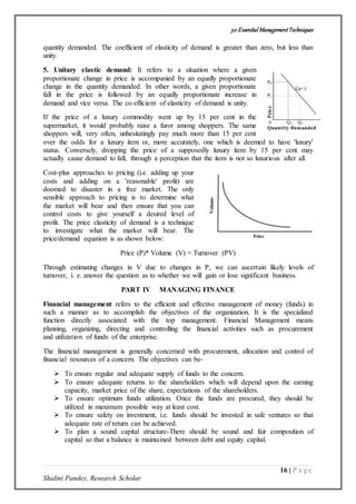 50 Essential ManagementTechniques
16 | P a g e
Shalini Pandey, Research Scholar
quantity demanded. The coefficient of elasticity of demand is greater than zero, but less than
unity.
5. Unitary elastic demand: It refers to a situation where a given
proportionate change in price is accompanied by an equally proportionate
change in the quantity demanded. In other words, a given proportionate
fall in the price is followed by an equally proportionate increase in
demand and vice versa. The co efficient of elasticity of demand is unity.
If the price of a luxury commodity went up by 15 per cent in the
supermarket, it would probably raise a furor among shoppers. The same
shoppers will, very often, unhesitatingly pay much more than 15 per cent
over the odds for a luxury item or, more accurately, one which is deemed to have 'luxury'
status. Conversely, dropping the price of a supposedly luxury item by 15 per cent may
actually cause demand to fall, through a perception that the item is not so luxurious after all.
Cost-plus approaches to pricing (i.e. adding up your
costs and adding on a 'reasonable' profit) are
doomed to disaster in a free market. The only
sensible approach to pricing is to determine what
the market will bear and then ensure that you can
control costs to give yourself a desired level of
profit. The price elasticity of demand is a technique
to investigate what the market will bear. The
price/demand equation is as shown below:
Price (P)* Volume (V) = Turnover (PV)
Through estimating changes in V due to changes in P, we can ascertain likely levels of
turnover, i. e. answer the question as to whether we will gain or lose significant business.
PART IV MANAGING FINANCE
Financial management refers to the efficient and effective management of money (funds) in
such a manner as to accomplish the objectives of the organization. It is the specialized
function directly associated with the top management. Financial Management means
planning, organizing, directing and controlling the financial activities such as procurement
and utilization of funds of the enterprise.
The financial management is generally concerned with procurement, allocation and control of
financial resources of a concern. The objectives can be-
 To ensure regular and adequate supply of funds to the concern.
 To ensure adequate returns to the shareholders which will depend upon the earning
capacity, market price of the share, expectations of the shareholders.
 To ensure optimum funds utilization. Once the funds are procured, they should be
utilized in maximum possible way at least cost.
 To ensure safety on investment, i.e. funds should be invested in safe ventures so that
adequate rate of return can be achieved.
 To plan a sound capital structure-There should be sound and fair composition of
capital so that a balance is maintained between debt and equity capital.
 