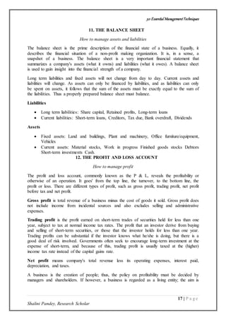 50 Essential ManagementTechniques
17 | P a g e
Shalini Pandey, Research Scholar
11. THE BALANCE SHEET
How to manage assets and liabilities
The balance sheet is the prime description of the financial state of a business. Equally, it
describes the financial situation of a non-profit making organization. It is, in a sense, a
snapshot of a business. The balance sheet is a very important financial statement that
summarizes a company's assets (what it owns) and liabilities (what it owes). A balance sheet
is used to gain insight into the financial strength of a company.
Long term liabilities and fixed assets will not change from day to day. Current assets and
liabilities will change. As assets can only be financed by liabilities, and as liabilities can only
be spent on assets, it follows that the sum of the assets must be exactly equal to the sum of
the liabilities. Thus a properly prepared balance sheet must balance.
Liabilities
 Long term liabilities: Share capital, Retained profits, Long-term loans
 Current liabilities: Short-term loans, Creditors, Tax due, Bank overdraft, Dividends
Assets
 Fixed assets: Land and buildings, Plant and machinery, Office furniture/equipment,
Vehicles
 Current assets: Material stocks, Work in progress Finished goods stocks Debtors
Short-term investments Cash.
12. THE PROFIT AND LOSS ACCOUNT
How to manage profit
The profit and loss account, commonly known as the P & L, reveals the profitability or
otherwise of an operation. It goes' from the top line, the turnover, to the bottom line, the
profit or loss. There are different types of profit, such as gross profit, trading profit, net profit
before tax and net profit.
Gross profit is total revenue of a business minus the cost of goods it sold. Gross profit does
not include income from incidental sources and also excludes selling and administrative
expenses.
Trading profit is the profit earned on short-term trades of securities held for less than one
year, subject to tax at normal income tax rates. The profit that an investor derive from buying
and selling of short-term securities, or those that the investor holds for less than one year.
Trading profits can be substantial if the investor knows what he/she is doing, but there is a
good deal of risk involved. Governments often seek to encourage long-term investment at the
expense of short-term, and because of this, trading profit is usually taxed at the (higher)
income tax rate instead of the capital gains rate.
Net profit means company's total revenue less its operating expenses, interest paid,
depreciation, and taxes.
A business is the creation of people; thus, the policy on profitability must be decided by
managers and shareholders. If however, a business is regarded as a living entity; the aim is
 