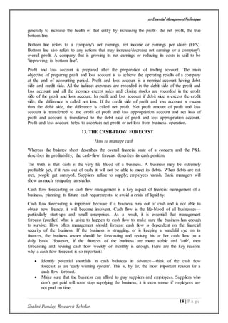 50 Essential ManagementTechniques
18 | P a g e
Shalini Pandey, Research Scholar
generally to increase the health of that entity by increasing the profit- the net profit, the true
bottom line.
Bottom line refers to a company's net earnings, net income or earnings per share (EPS).
Bottom line also refers to any actions that may increase/decrease net earnings or a company's
overall profit. A company that is growing its net earnings or reducing its costs is said to be
"improving its bottom line".
Profit and loss account is prepared after the preparation of trading account. The main
objective of preparing profit and loss account is to achieve the operating results of a company
at the end of accounting period. Profit and loss account is a nominal account having debit
side and credit side. All the indirect expenses are recorded in the debit side of the profit and
loss account and all the incomes except sales and closing stocks are recorded in the credit
side of the profit and loss account. In profit and loss account if debit side is excess the credit
side, the difference is called net loss. If the credit side of profit and loss account is excess
than the debit side, the difference is called net profit. Net profit amount of profit and loss
account is transferred to the credit of profit and loss appropriation account and net loss of
profit and account is transferred to the debit side of profit and loss appropriation account.
Profit and loss account helps to ascertain net profit or net loss from business operation.
13. THE CASH-FLOW FORECAST
How to manage cash
Whereas the balance sheet describes the overall financial state of a concern and the P&L
describes its profitability, the cash-flow forecast describes its cash position.
The truth is that cash is the very life blood of a business. A business may be extremely
profitable yet, if it runs out of cash, it will not be able to meet its debts. When debts are not
met, people get annoyed. Suppliers refuse to supply; employees vanish. Bank managers will
show as much sympathy as sharks.
Cash flow forecasting or cash flow management is a key aspect of financial management of a
business, planning its future cash requirements to avoid a crisis of liquidity.
Cash flow forecasting is important because if a business runs out of cash and is not able to
obtain new finance, it will become insolvent. Cash flow is the life-blood of all businesses—
particularly start-ups and small enterprises. As a result, it is essential that management
forecast (predict) what is going to happen to cash flow to make sure the business has enough
to survive. How often management should forecast cash flow is dependent on the financial
security of the business. If the business is struggling, or is keeping a watchful eye on its
finances, the business owner should be forecasting and revising his or her cash flow on a
daily basis. However, if the finances of the business are more stable and 'safe', then
forecasting and revising cash flow weekly or monthly is enough. Here are the key reasons
why a cash flow forecast is so important:
 Identify potential shortfalls in cash balances in advance—think of the cash flow
forecast as an "early warning system". This is, by far, the most important reason for a
cash flow forecast.
 Make sure that the business can afford to pay suppliers and employees. Suppliers who
don't get paid will soon stop supplying the business; it is even worse if employees are
not paid on time.
 