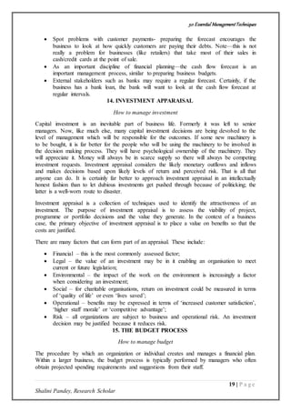 50 Essential ManagementTechniques
19 | P a g e
Shalini Pandey, Research Scholar
 Spot problems with customer payments- preparing the forecast encourages the
business to look at how quickly customers are paying their debts. Note—this is not
really a problem for businesses (like retailers) that take most of their sales in
cash/credit cards at the point of sale.
 As an important discipline of financial planning—the cash flow forecast is an
important management process, similar to preparing business budgets.
 External stakeholders such as banks may require a regular forecast. Certainly, if the
business has a bank loan, the bank will want to look at the cash flow forecast at
regular intervals.
14. INVESTMENT APPARAISAL
How to manage investment
Capital investment is an inevitable part of business life. Formerly it was left to senior
managers. Now, like much else, many capital investment decisions are being devolved to the
level of management which will be responsible for the outcomes. If some new machinery is
to be bought, it is far better for the people who will be using the machinery to be involved in
the decision making process. They will have psychological ownership of the machinery. They
will appreciate it. Money will always be in scarce supply so there will always be competing
investment requests. Investment appraisal considers the likely monetary outflows and inflows
and makes decisions based upon likely levels of return and perceived risk. That is all that
anyone can do. It is certainly far better to approach investment appraisal in an intellectually
honest fashion than to let dubious investments get pushed through because of politicking; the
latter is a well-worn route to disaster.
Investment appraisal is a collection of techniques used to identify the attractiveness of an
investment. The purpose of investment appraisal is to assess the viability of project,
programme or portfolio decisions and the value they generate. In the context of a business
case, the primary objective of investment appraisal is to place a value on benefits so that the
costs are justified.
There are many factors that can form part of an appraisal. These include:
 Financial – this is the most commonly assessed factor;
 Legal – the value of an investment may be in it enabling an organisation to meet
current or future legislation;
 Environmental – the impact of the work on the environment is increasingly a factor
when considering an investment;
 Social – for charitable organisations, return on investment could be measured in terms
of ‘quality of life’ or even ‘lives saved’;
 Operational – benefits may be expressed in terms of ‘increased customer satisfaction’,
‘higher staff morale’ or ‘competitive advantage’;
 Risk – all organizations are subject to business and operational risk. An investment
decision may be justified because it reduces risk.
15. THE BUDGET PROCESS
How to manage budget
The procedure by which an organization or individual creates and manages a financial plan.
Within a larger business, the budget process is typically performed by managers who often
obtain projected spending requirements and suggestions from their staff.
 