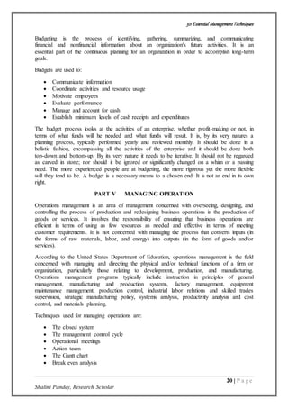 50 Essential ManagementTechniques
20 | P a g e
Shalini Pandey, Research Scholar
Budgeting is the process of identifying, gathering, summarizing, and communicating
financial and nonfinancial information about an organization's future activities. It is an
essential part of the continuous planning for an organization in order to accomplish long-term
goals.
Budgets are used to:
 Communicate information
 Coordinate activities and resource usage
 Motivate employees
 Evaluate performance
 Manage and account for cash
 Establish minimum levels of cash receipts and expenditures
The budget process looks at the activities of an enterprise, whether profit-making or not, in
terms of what funds will he needed and what funds will result. It is, by its very natures a
planning process, typically performed yearly and reviewed monthly. It should be done in a
holistic fashion, encompassing all the activities of the enterprise and it should be done both
top-down and bottom-up. By its very nature it needs to be iterative. It should not be regarded
as carved in stone; nor should it be ignored or significantly changed on a whim or a passing
need. The more experienced people are at budgeting, the more rigorous yet the more flexible
will they tend to be. A budget is a necessary means to a chosen end. It is not an end in its own
right.
PART V MANAGING OPERATION
Operations management is an area of management concerned with overseeing, designing, and
controlling the process of production and redesigning business operations in the production of
goods or services. It involves the responsibility of ensuring that business operations are
efficient in terms of using as few resources as needed and effective in terms of meeting
customer requirements. It is not concerned with managing the process that converts inputs (in
the forms of raw materials, labor, and energy) into outputs (in the form of goods and/or
services).
According to the United States Department of Education, operations management is the field
concerned with managing and directing the physical and/or technical functions of a firm or
organization, particularly those relating to development, production, and manufacturing.
Operations management programs typically include instruction in principles of general
management, manufacturing and production systems, factory management, equipment
maintenance management, production control, industrial labor relations and skilled trades
supervision, strategic manufacturing policy, systems analysis, productivity analysis and cost
control, and materials planning.
Techniques used for managing operations are:
 The closed system
 The management control cycle
 Operational meetings
 Action team
 The Gantt chart
 Break even analysis
 