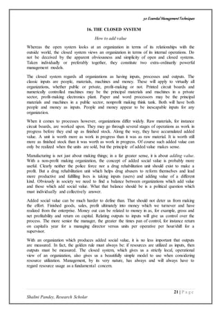 50 Essential ManagementTechniques
21 | P a g e
Shalini Pandey, Research Scholar
16. THE CLOSED SYSTEM
How to add value
Whereas the open system looks at an organization in terms of its relationships with the
outside world, the closed system views an organization in terms of its internal operations. Do
not be deceived by the apparent obviousness and simplicity of open and closed systems.
Taken individually or preferably together, they constitute two extra-ordinarily powerful
management models.
The closed system regards all organizations as having inputs, processes and outputs. The
classic inputs are people, materials, machines and money. These will apply to virtually all
organizations, whether public or private, profit-making or not. Printed circuit boards and
numerically controlled machines may be the principal materials and machines in a private
sector, profit-making electronics plant. Paper and word processors may be the principal
materials and machines in a public sector, nonprofit making think tank. Both will have both
people and money as inputs. People and money appear to be inescapable inputs for any
organization.
When it comes to processes however, organizations differ widely. Raw materials, for instance
circuit boards, are worked upon. They may go through several stages of operations as work in
progress before they end up as finished stock. Along the way, they have accumulated added
value. A unit is worth more as work in progress than it was as raw material. It is worth still
more as finished stock than it was worth as work in progress. Of course such added value can
only be realized when the units are sold, but the principle of added value makes sense.
Manufacturing is not just about making things; in a far greater sense, it is about adding value.
With a non-profit making organization, the concept of added social value is probably more
useful. Clearly neither the police force nor a drug rehabilitation unit should exist to make a
profit. But a drug rehabilitation unit which helps drug abusers to reform themselves and lead
more productive and fulfilling lives is taking inputs (users) and adding value of a different
kind. Obviously in society we need to find a balance between organizations which add value
and those which add social value. What that balance should be is a political question which
must individually and collectively answer.
Added social value can be much harder to define than. That should not deter us from making
the effort. Finished goods, sales, profit ultimately into money which we turnover and have
realized from the enterprise. Money out can be related to money in as, for example, gross and
net profitability and return on capital. Relating outputs to inputs will give us control over the
process. The more senior the manager, the greater the times pan of control, for instance return
on capital/a year for a managing director versus units per operative per hour/shift for a
supervisor.
With an organization which produces added social value, it is no less important that outputs
are measured. In fact, the golden rule must always be: if resources are utilized as inputs, then
outputs must be measured. The closed system, which gives us a strictly local, operational
view of an organization, also gives us a beautifully simple model to use when considering
resource utilization. Management, by its very nature, has always and will always have to
regard resource usage as a fundamental concern.
 