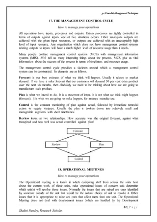 50 Essential ManagementTechniques
22 | P a g e
Shalini Pandey, Research Scholar
17. THE MANAGEMENT CONTROL CYCLE
How to manage your operations
All operations have inputs, processes and outputs. Unless processes are tightly controlled in
terms of outputs against inputs, one of two situations occurs. Either inadequate outputs are
achieved with the given input resources, or outputs are achieved with an unacceptably high
level of input resource. Any organization which does not have management control systems
relating outputs to inputs will have a much higher level of resource usage than it needs.
Many people confuse management control systems (MCS) with management information
systems (MIS). MIS tell us many interesting things about the process. MCS give us vital
information about the success of the process in terms of timeliness and resource usage.
The management control cycle provides a skeleton around which a management control
system can be constructed. Its elements are as follows.
Forecast is our best estimate of what we think will happen. Usually it relates to market
demand. If we have a sales forecast that our customers will demand 30 per cent extra product
over the next six months, then obviously we need to be thinking about how we are going to
manufacture such product.
Plan is what we intend to do. It is a statement of intent. It is not what we think might happen
(forecast). It is what we are going to make happen, for instance manufacture.
Control is the constant monitoring of plan against actual, followed by immediate remedial
action to negate variance. Usually the plan is broken down into relatively small and
manageable segments with short timeframes.
Review looks at two relationships. How accurate was the original forecast, against what
transpired and how well was actual controlled against plan?
18. OPERATIONAL MEETINGS
How to manage your operations
The Operational meeting is a forum in which computing staff from across the units hear
about the current work of those units, raise operational issues of concern and determine
which unit(s) will resolve those issues. Normally the issues that are raised are ones identified
by someone outside of the unit that would be the natural choice of unit to resolve it. Other
issues that it is appropriate to raise are ones that affect more than one unit. The Operational
Meeting does not deal with development issues (which are handled by the Development
 