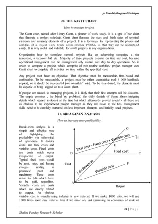 50 Essential ManagementTechniques
24 | P a g e
Shalini Pandey, Research Scholar
Fixed cost
Output
Cost
A
F
C
E
I
H
G
D
20. THE GANTT CHART
How to manage project
The Gantt chart, named after Henry Gantt, a pioneer of work study. It is a type of bar chart
that illustrate a project schedule. Gantt chart illustrate the start and finish dates of terminal
elements and summary elements of a project. It is a technique for representing the phases and
activities of a project work break down structure (WBS), so that they can be understood
easily. It is very useful and valuable for small projects in any organizations.
Organization have to complete several projects like an advertising campaign, a site
relocation, a takeover bid etc. Majority of these projects overrun on time and cost, because
operational management can tie management only routine and day to day operations. So in
order to complete a project which comprise of non-routine activities, project manager uses
Gantt chart to complete all activities on time within the specified cost.
Any project must have an objective. That objective must be measurable, time-based and
attributable. To be measurable, a project must be either quantitative (sell 6 000 hardback
copies), or it should be success/fail (we won/didn't win). To be time-based, the elements must
be capable of being logged on to a Gantt chart.
If people are unused to managing projects, it is likely that their first attempts will be disasters.
The empty promises , the bland 'no problems', the shifty denials of blame, those intriguing
details which seemed irrelevant at the time but which afterwards proved crucial - all these are
as obvious to the experienced project manager as they are novel to the tyro, management
skills need to be carefully nurtured on less important elements and initially small projects.
21. BREAK-EVEN ANALYSIS
How to increase your profitability
Break-even analysis is a
simple and effective way
of highlighting the
profitability (or otherwise)
of operations. It divides
costs into fixed costs and
variable costs. Fixed costs
are costs which occur
irrespective of output.
Typical fixed costs would
be rent, rates, and leasing
charges relating to
premises/ plant and
machinery. These costs
relate to bills which have
to be paid, regardless.
Variable costs are costs
which are directly related
to output. An obvious
variable cost in manufacturing industry is raw material. If we make 1000 units, we will use
1000 times more raw material than if we made one unit (assuming no economies of scale or
 