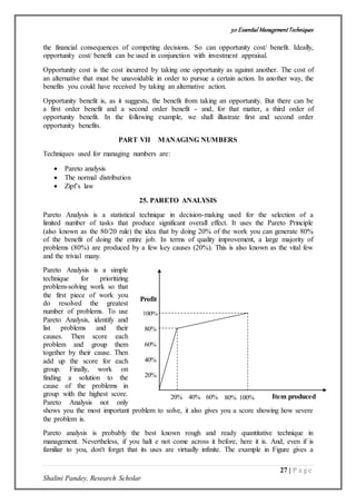 50 Essential ManagementTechniques
27 | P a g e
Shalini Pandey, Research Scholar
Item produced
Profit
100%
80%
60%
40%
20%
20% 40% 60% 80% 100%
the financial consequences of competing decisions. So can opportunity cost/ benefit. Ideally,
opportunity cost/ benefit can be used in conjunction with investment appraisal.
Opportunity cost is the cost incurred by taking one opportunity as against another. The cost of
an alternative that must be unavoidable in order to pursue a certain action. In another way, the
benefits you could have received by taking an alternative action.
Opportunity benefit is, as it suggests, the benefit from taking an opportunity. But there can be
a first order benefit and a second order benefit - and, for that matter, a third order of
opportunity benefit. In the following example, we shall illustrate first and second order
opportunity benefits.
PART VII MANAGING NUMBERS
Techniques used for managing numbers are:
 Pareto analysis
 The normal distribution
 Zipf’s law
25. PARETO ANALYSIS
Pareto Analysis is a statistical technique in decision-making used for the selection of a
limited number of tasks that produce significant overall effect. It uses the Pareto Principle
(also known as the 80/20 rule) the idea that by doing 20% of the work you can generate 80%
of the benefit of doing the entire job. In terms of quality improvement, a large majority of
problems (80%) are produced by a few key causes (20%). This is also known as the vital few
and the trivial many.
Pareto Analysis is a simple
technique for prioritizing
problem-solving work so that
the first piece of work you
do resolved the greatest
number of problems. To use
Pareto Analysis, identify and
list problems and their
causes. Then score each
problem and group them
together by their cause. Then
add up the score for each
group. Finally, work on
finding a solution to the
cause of the problems in
group with the highest score.
Pareto Analysis not only
shows you the most important problem to solve, it also gives you a score showing how severe
the problem is.
Pareto analysis is probably the best known rough and ready quantitative technique in
management. Nevertheless, if you halt e not come across it before, here it is. And, even if is
familiar to you, don't forget that its uses are virtually infinite. The example in Figure gives a
 