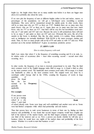 50 Essential ManagementTechniques
29 | P a g e
Shalini Pandey, Research Scholar
height (i.e. the height where there are as many smaller men before it as there are bigger men
above it) is probably also about the same.
If we now plot the frequency of men at different heights (either in feet and inches, meters, or
percentages of the population), we will get a bell-shaped curve resembling a normal
distribution. This curve will be symmetrical around the middle point. In other words, there
will be as many men who are 5'8'1 as there are 5'10". Similarly there are as many men, (but
much fewer), who are 5'6" as there are 6'. Again, there are as many men (but now, much
fewer, who are 5'3" as there are 6'3". And there will be very few but nevertheless some men-
who are 5' and under and 6'6" and over. Because the curve is still symmetrical, there will tend
to be as many 5' and under as there are 6'6" and over. Obviously this curve, like all of the
models in this book, is idealized. But, like the other models, it is realistic. Many attributes
such as intelligence are normally distributed. With IQ100 is the mean (average), median and
mode. Thus, we have as many people with an IQ of 85 and under as with 115 and over. What
practical use is the normal distribution? It gives us enormous predictive power.
27. ZIPF'S LAW
How to relate frequency with rank
Zipf's Law states that where F is the frequency of something occurring and R is its rank, i.e.
its relative order of occurrence (first = most often occurring, second = second most often
occurring, etc.).
Fα 1/R
In other words, the frequency of an item is inversely proportional to its rank. Thus the third
most common word in the English language ranks third in usage i.e. is found a third as often
as the most common word. The hundredth most common word ranks 100 in usage; it is found
one hundredth as often as the most common word. The original work was done by a
sociologist called George Zipf in the 1940s, counting the frequency of words in large
quantities of
prose. He found
that the law
seemed to be
generally
applicable.
For example:
If one person want
to set up a training
school in a city
where 7 such kind
of school already exist. Some were large and well established and another were not so. Some
were had limited companies while others had partnership and sole traders.
Than that person have to rank seven businesses in terms of their size by finding out their
turnover and profitability. It was found that second largest company would have roughly one
half of the turnover of the market leader, and the third largest company would have roughly
one third of the turnover and so on. Now a person can decide whether he will take up a
business where he would have one eighth of the market share and profitability of the front
runners. Whether it is worth to start that business or not?
Frequency
Rank
 