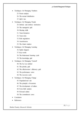 50 Essential ManagementTechniques
3 | P a g e
Shalini Pandey, Research Scholar
 Techniques for Managing Numbers
25. Pareto analysis
26. The normal distribution
27. Zipf’s law
 Techniques for Managing People
28. Intrinsic and extrinsic motivation
29. The managerial grid
30. Meeting skills
31. Team formation
32. Team roles
33. Role negotiation
34. Assertiveness
35. The Johari window
 Techniques for Managing Learning
36. Spider diagram
37. Key words
38. The behavioural learning cycle
39. The knowledge grid
 Techniques for Managing Yourself
40. The Ivy Lee method
41. The priority grid
42. The effectiveness/ efficiency grid
43. The performance curve
44. The recovery cycle
 Techniques for Managing Change
45. Organizational size
46. The principle of recursion
47. The development of culture
48. Force field analysis
49. Personal culture
50. The commitment curve
 Conclusion
 References
 