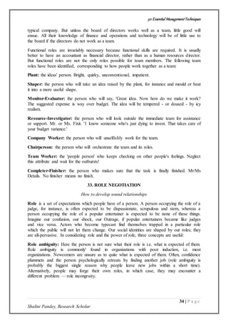 50 Essential ManagementTechniques
34 | P a g e
Shalini Pandey, Research Scholar
typical company. But unless the board of directors works well as a team, little good will
ensue. All their knowledge of finance and operations and technology will be of little use to
the board if the directors do not work as a team.
Functional roles are invariably necessary because functional skills are required. It is usually
better to have an accountant as financial director, rather than as a human resources director.
But functional roles are not the only roles possible for team members. The following team
roles have been identified, corresponding to how people work together as a team:
Plant: the ideas' person. Bright, quirky, unconventional, impatient.
Shaper: the person who will take an idea raised by the plant, for instance and mould or beat
it into a more useful shape.
Monitor-Evaluator: the person who will say, 'Great idea. Now how do we make it work?
The suggested expense is way over budget. The idea will be tempered - or doused - by icy
realism.
Resource-Investigator: the person who will look outside the immediate team for assistance
or support. Mr. or Ms. Fixit. '1 know someone who's just dying to invest. That takes care of
your budget variance.'
Company Worker: the person who will unselfishly work for the team.
Chairperson: the person who will orchestrate the team and its roles.
Team Worker: the 'people person' who keeps checking on other people's feelings. Neglect
this attribute and wait for the outbursts!
Completer-Finisher: the person who makes sure that the task is finally finished. Mr/Ms
Details. No finisher means no finish.
33. ROLE NEGOTIATION
How to develop sound relationships
Role is a set of expectations which people have of a person. A person occupying the role of a
judge, for instance, is often expected to be dispassionate, scrupulous and stern, whereas a
person occupying the role of a popular entertainer is expected to be none of these things.
Imagine our confusion, our shock, our Outrage, if popular entertainers became like judges
and vice versa. Actors who become typecast find themselves trapped in a particular role
which the public will not let them change. Our social identities are shaped by our roles; they
are all-pervasive. In considering role and the power of role, three concepts are useful:
Role ambiguity: Here the person is not sure what their role is i.e. what is expected of them.
Role ambiguity is commonly' found in organizations with poor induction, i.e. most
organizations. Newcomers are unsure as to quite what is expected of them. Often, confidence
plummets and the person psychologically retreats by finding another job (role ambiguity is
probably the biggest single reason why people leave new jobs within a short time).
Alternatively, people may forge their own roles, in which case, they may encounter a
different problem — role incongruity.
 