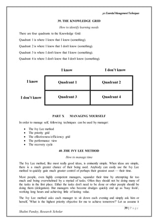 50 Essential ManagementTechniques
39 | P a g e
Shalini Pandey, Research Scholar
39. THE KNOWLEDGE GRID
How to identify learning needs
There are four quadrants to the Knowledge Grid:
Quadrant 1 is where I know that I know (something).
Quadrant 2 is where I know that I don't know (something).
Quadrant 3 is where I don't know that I know (something).
Quadrant 4 is where I don't know that I don't know (something).
PART X MANAGING YOURSELF
In order to manage self, following techniques can be used by manager:
 The Ivy Lee method
 The priority grid
 The effectiveness/efficiency grid
 The performance view
 The recovery cycle
40 .THE IVY LEE METHOD
How to manage time
The Ivy Lee method, like most really good ideas, is eminently simple. When ideas are simple,
there is a much greater chance of their being used. Anybody can easily use the Ivy Lee
method to quickly gain much greater control of perhaps their greatest asset — their time.
Most people, even highly competent managers, squander their time by attempting far too
much and being overwhelmed by a myriad of tasks. Often they should not be doing many of
the tasks in the first place. Either the tasks don't need to be done or other people should be
doing them (delegation). But managers who become drudges quickly end up as 'busy fools',
working long hours and achieving little of lasting value.
The Ivy Lee method asks each manager to sit down each evening and simply ask him or
herself, 'What is the highest priority objective for me to achieve tomorrow?' Let us assume it
 