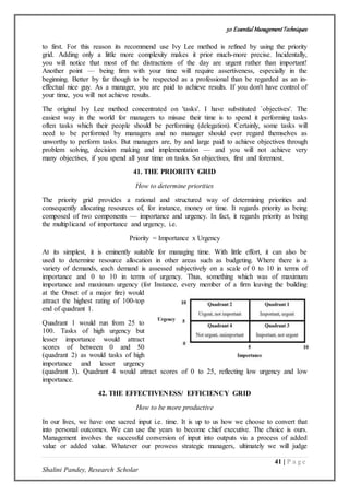 50 Essential ManagementTechniques
41 | P a g e
Shalini Pandey, Research Scholar
to first. For this reason its recommend use Ivy Lee method is refined by using the priority
grid. Adding only a little more complexity makes it prior much-more precise. Incidentally,
you will notice that most of the distractions of the day are urgent rather than important!
Another point — being firm with your time will require assertiveness, especially in the
beginning. Better by far though to be respected as a professional than be regarded as an in-
effectual nice guy. As a manager, you are paid to achieve results. If you don't have control of
your time, you will not achieve results.
The original Ivy Lee method concentrated on 'tasks'. I have substituted `objectives'. The
easiest way in the world for managers to misuse their time is to spend it performing tasks
often tasks which their people should be performing (delegation). Certainly, some tasks will
need to be performed by managers and no manager should ever regard themselves as
unworthy to perform tasks. But managers are, by and large paid to achieve objectives through
problem solving, decision making and implementation — and you will not achieve very
many objectives, if you spend all your time on tasks. So objectives, first and foremost.
41. THE PRIORITY GRID
How to determine priorities
The priority grid provides a rational and structured way of determining priorities and
consequently allocating resources of, for instance, money or time. It regards priority as being
composed of two components — importance and urgency. In fact, it regards priority as being
the multiplicand of importance and urgency, i.e.
Priority = Importance x Urgency
At its simplest, it is eminently suitable for managing time. With little effort, it can also be
used to determine resource allocation in other areas such as budgeting. Where there is a
variety of demands, each demand is assessed subjectively on a scale of 0 to 10 in terms of
importance and 0 to 10 in terms of urgency. Thus, something which was of maximum
importance and maximum urgency (for Instance, every member of a firm leaving the building
at the Onset of a major fire) would
attract the highest rating of 100-top
end of quadrant 1.
Quadrant 1 would run from 25 to
100. Tasks of high urgency but
lesser importance would attract
scores of between 0 and 50
(quadrant 2) as would tasks of high
importance and lesser urgency
(quadrant 3). Quadrant 4 would attract scores of 0 to 25, reflecting low urgency and low
importance.
42. THE EFFECTIVENESS/ EFFICIENCY GRID
How to be more productive
In our lives, we have one sacred input i.e. time. It is up to us how we choose to convert that
into personal outcomes. We can use the years to become chief executive. The choice is ours.
Management involves the successful conversion of input into outputs via a process of added
value or added value. Whatever our prowess strategic managers, ultimately we will judge
 