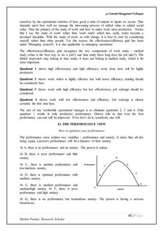 50 Essential ManagementTechniques
42 | P a g e
Shalini Pandey, Research Scholar
ourselves by the operational criterion of how good a ratio of outputs to inputs we secure. That
depends upon how well we manage the intervening process of added value or added social
value. Thus the primacy of the study of work and how to make work most productive. Notice
that I say 'the study of work' rather than 'work study' which has, sadly, today become a
devalued discipline. With the study of work, as with change, it is best to start by considering
oneself, rather than other people. For this reason, the effectiveness/efficiency grid has been
under 'Managing yourself'; it is also applicable to managing operations'.
The effectiveness/efficiency grid recognizes the two components of work study - method
study (what is the best way to do a job?) and time study (how long does the job take?). The
fabled stopwatch may belong in time study; it does not belong in method study, which is far
more important.
Quadrant 1 shows high effectiveness and high efficiency; work done here will be highly
productive.
Quadrant 2 shows work which is highly effective but with lower efficiency; training should
be considered here.
Quadrant 3 shows work with high efficiency but low effectiveness; job redesign should be
considered.
Quadrant 4 shows work with low effectiveness and efficiency. Job redesign is almost
certainly the first step here.
The aim of any worthwhile operational manager is to eliminate quadrants 2, 3 and 4. Only
quadrant 1 results in truly productive performance. History tells us that even the best
performance can and will be improved. If we don’t do it, somebody else will.
43. THE PERFORMANCE VIEW
How to optimize your performance
The performance curve isolates two variables - performance and anxiety. It states that, all else
being equal, a person's performance will be a function of their anxiety.
At A, there is no performance and no anxiety. The person is asleep.
At B, there is poor performance and little
anxiety.
At C, there is medium performance and
low/medium anxiety.
At D, there is optimum performance with
medium anxiety.
At E, there is medium performance and
medium/high anxiety At F, there is poor
performance and high anxiety
At G, there is no performance but tremendous anxiety. The person is having a nervous
breakdown.
 